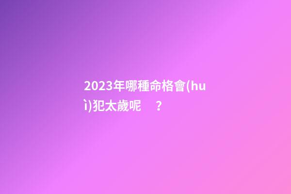 2023年哪種命格會(huì)犯太歲呢？